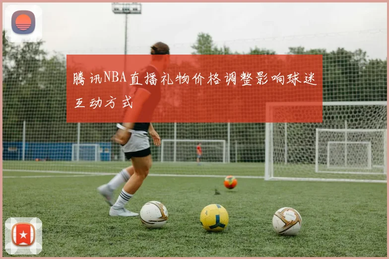 腾讯NBA直播礼物价格调整影响球迷互动方式
