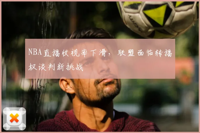 NBA直播收视率下滑,联盟面临转播权谈判新挑战