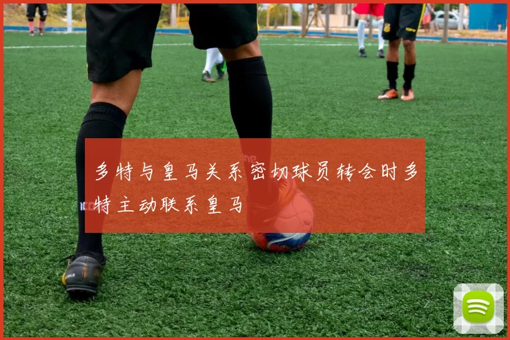 多特与皇马关系密切球员转会时多特主动联系皇马