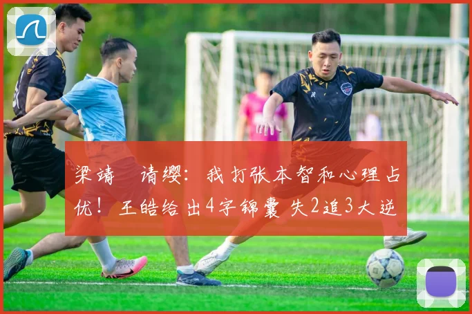 梁靖崑请缨:我打张本智和心理占优!王皓给出4字锦囊 失2追3大逆转