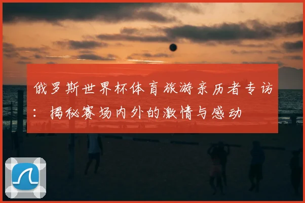 俄罗斯世界杯体育旅游亲历者专访:揭秘赛场内外的激情与感动