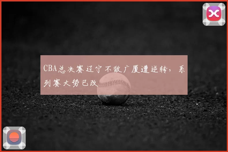 CBA总决赛辽宁不敌广厦遭逆转，系列赛大势已改