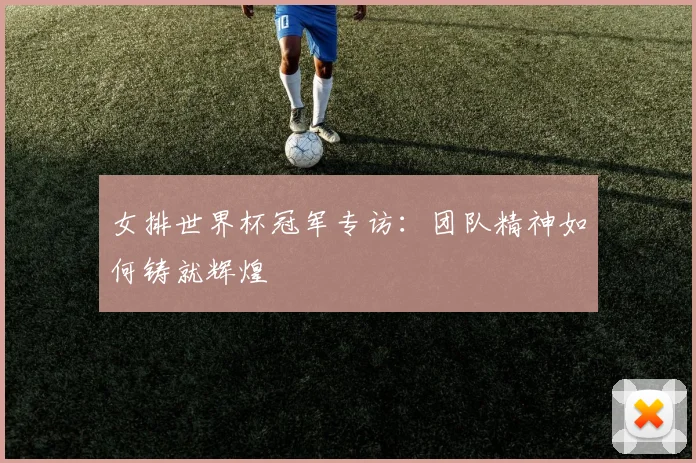 女排世界杯冠军专访:团队精神如何铸就辉煌
